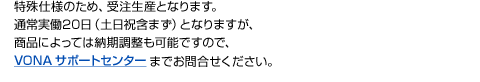 特殊仕様のため、受注生産となります。通常実働20日（土日祝含まず）となりますが、商品によっては納期調整も可能ですので、VONAサポートセンターまでお問合せください。