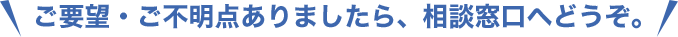 ご要望・ご不明点ありましたら、相談窓口へどうぞ。