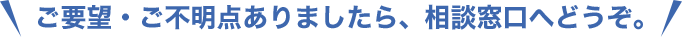 ご要望・ご不明点ありましたら、相談窓口へどうぞ。