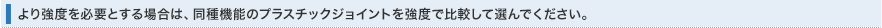 より強度を必要とする場合は、同種機能のプラスチックジョイントを強度で比較して選んでください。